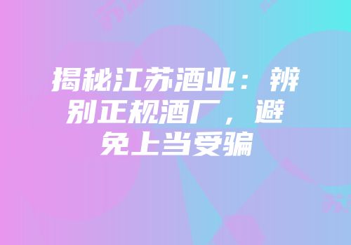 揭秘江苏酒业：辨别正规酒厂，避免上当受骗