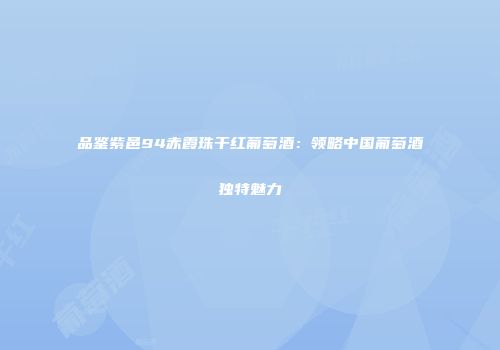 品鉴紫邑94赤霞珠干红葡萄酒：领略中国葡萄酒独特魅力