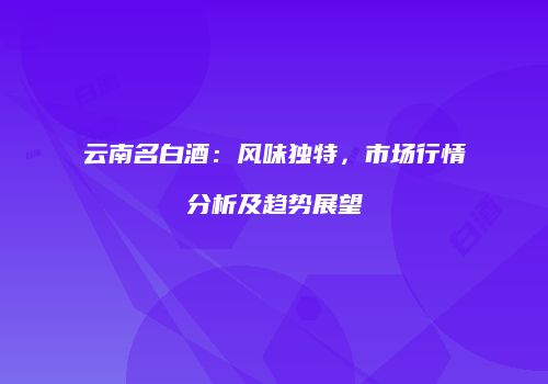 云南名白酒：风味独特，市场行情分析及趋势展望