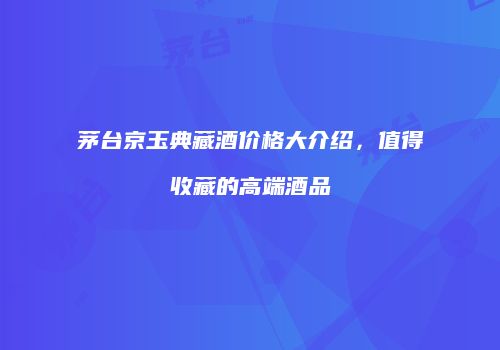 茅台京玉典藏酒价格大介绍，值得收藏的高端酒品