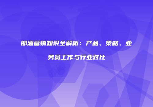 郎酒营销知识全解析：产品、策略、业务员工作与行业对比