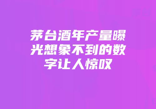 茅台酒年产量曝光想象不到的数字让人惊叹
