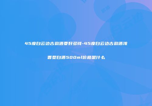 45度白云边古韵酒要好多钱-45度白云边古韵酒浓香型白酒500ml价格是什么