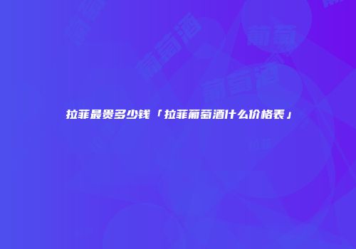 拉菲最贵多少钱「拉菲葡萄酒什么价格表」