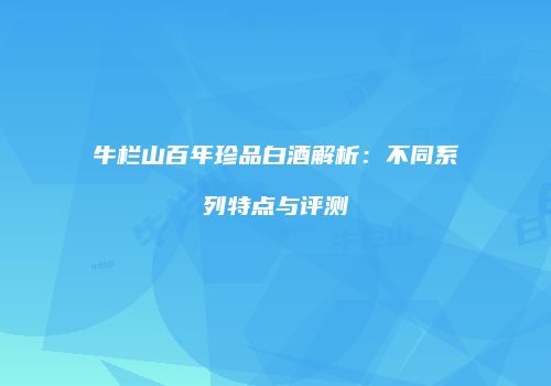 牛栏山百年珍品白酒解析：不同系列特点与评测