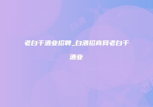 老白干酒业招聘_白酒招商网老白干酒业