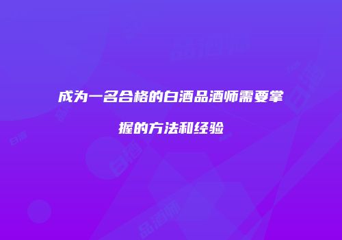 成为一名合格的白酒品酒师需要掌握的方法和经验