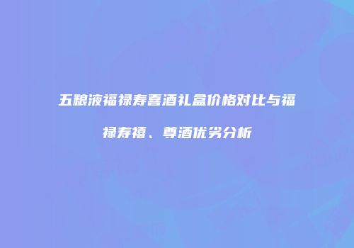 五粮液福禄寿喜酒礼盒价格对比与福禄寿禧、尊酒优劣分析