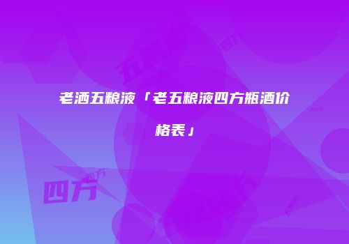 老洒五粮液「老五粮液四方瓶酒价格表」