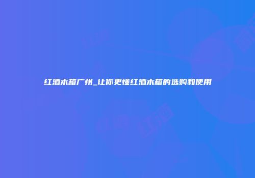红酒木箱广州_让你更懂红酒木箱的选购和使用