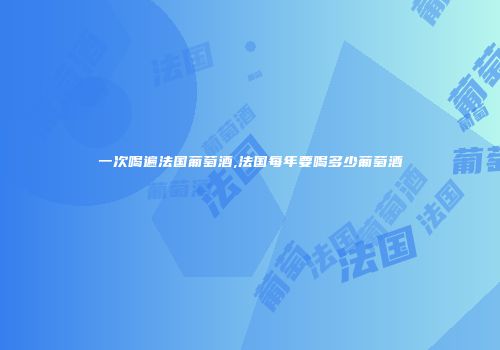 一次喝遍法国葡萄酒,法国每年要喝多少葡萄酒