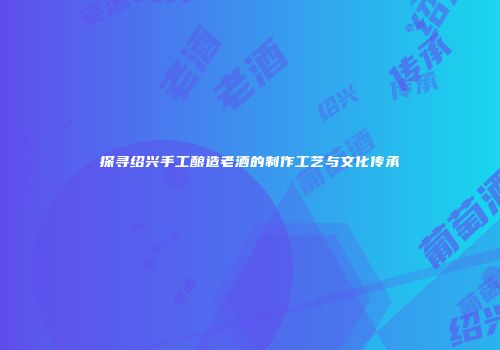探寻绍兴手工酿造老酒的制作工艺与文化传承