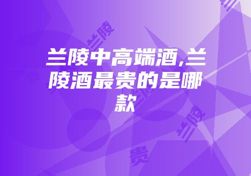 兰陵中高端酒,兰陵酒最贵的是哪款