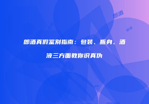 郎酒真假鉴别指南：包装、瓶身、酒液三方面教你识真伪