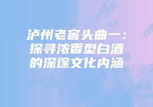 泸州老窖头曲一：探寻浓香型白酒的深邃文化内涵
