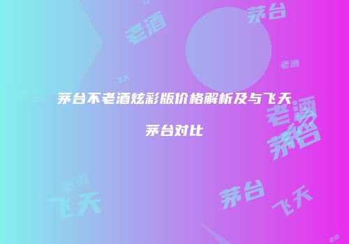 茅台不老酒炫彩版价格解析及与飞天茅台对比