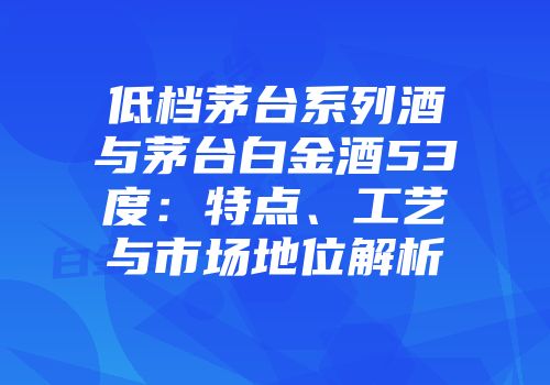 低档茅台系列酒与茅台白金酒53度：特点、工艺与市场地位解析