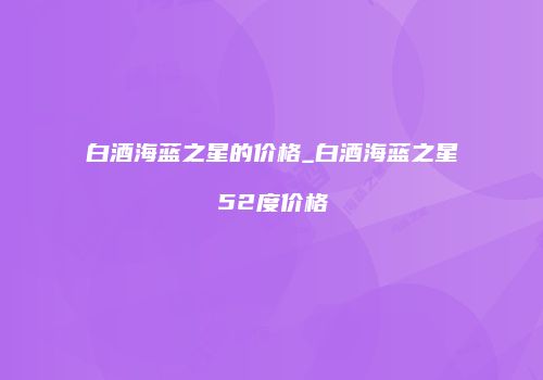 白酒海蓝之星的价格_白酒海蓝之星52度价格