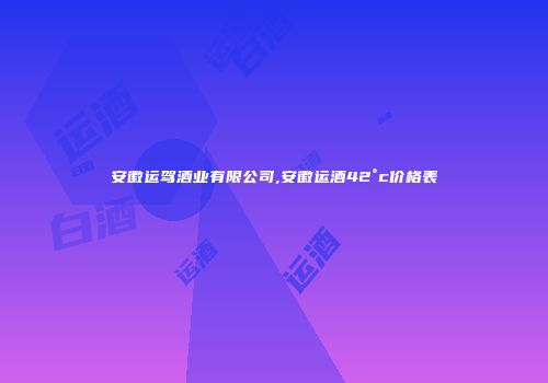 安徽运驾酒业有限公司,安徽运酒42°c价格表