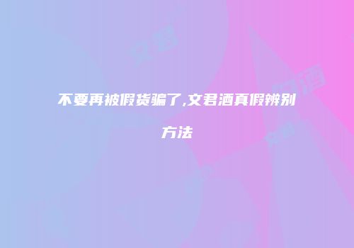 不要再被假货骗了,文君酒真假辨别方法
