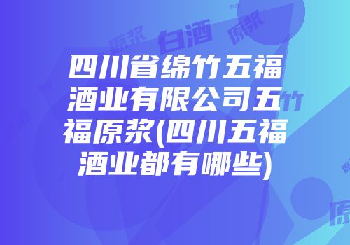 四川省绵竹五福酒业有限公司五福原浆(四川五福酒业都有哪些)