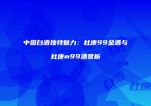 中国白酒独特魅力：杜康99金酒与杜康m99酒赏析