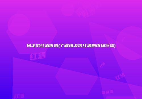 玛戈尔红酒价格(了解玛戈尔红酒的市场行情)