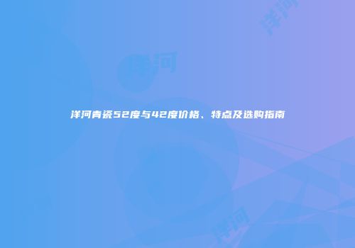 洋河青瓷52度与42度价格、特点及选购指南