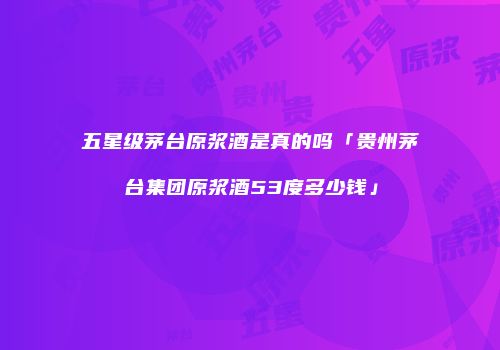 五星级茅台原浆酒是真的吗「贵州茅台集团原浆酒53度多少钱」