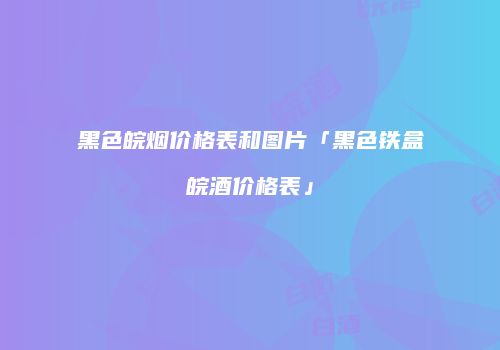 黑色皖烟价格表和图片「黑色铁盒皖酒价格表」