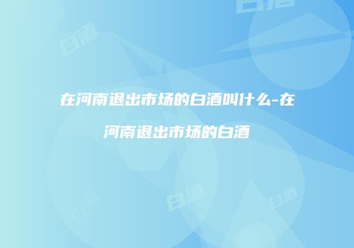 在河南退出市场的白酒叫什么-在河南退出市场的白酒
