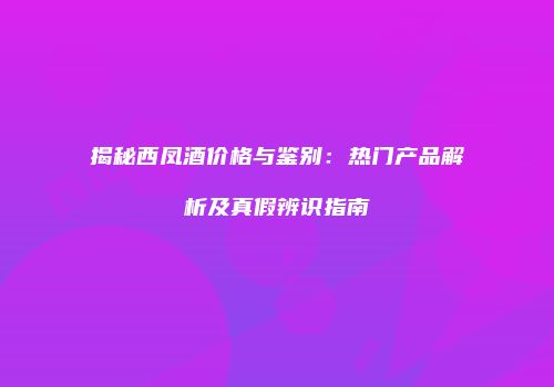 揭秘西凤酒价格与鉴别：热门产品解析及真假辨识指南