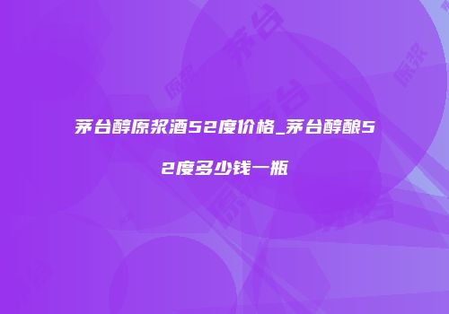 茅台醇原浆酒52度价格_茅台醇酿52度多少钱一瓶