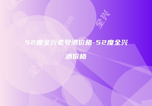 52度全兴老号酒价格-52度全兴酒价格