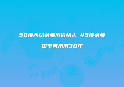 50度西凤柔雅酒价格表_45度柔雅国宝西凤酒30年