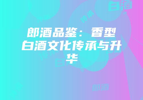 郎酒品鉴：香型白酒文化传承与升华