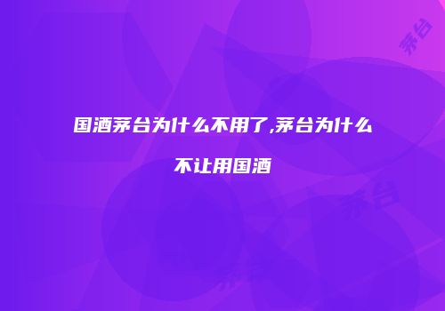国酒茅台为什么不用了,茅台为什么不让用国酒