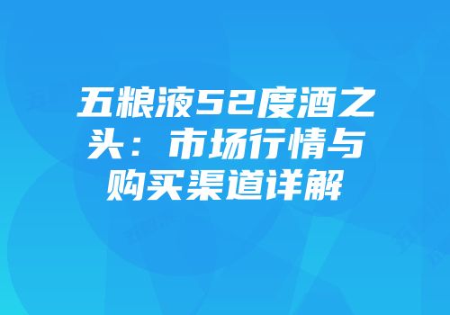 五粮液52度酒之头：市场行情与购买渠道详解