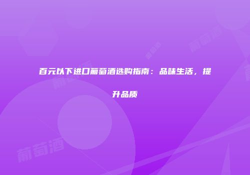 百元以下进口葡萄酒选购指南：品味生活，提升品质