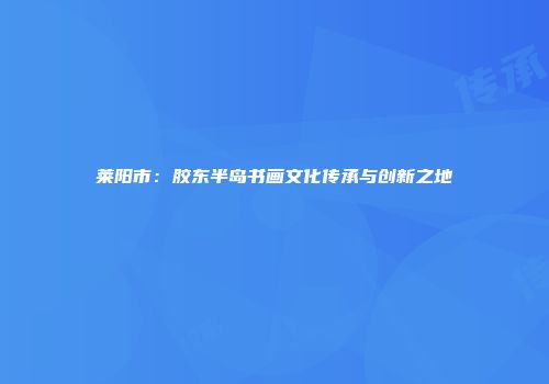 莱阳市：胶东半岛书画文化传承与创新之地