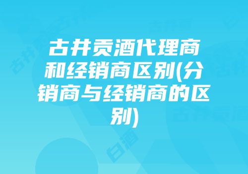 古井贡酒代理商和经销商区别(分销商与经销商的区别)