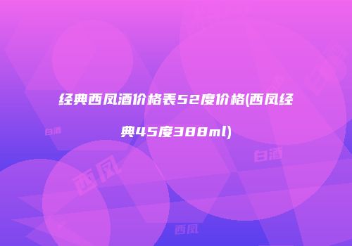 经典西凤酒价格表52度价格(西凤经典45度388ml)
