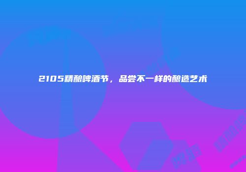 2105精酿啤酒节，品尝不一样的酿造艺术