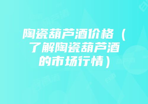 陶瓷葫芦酒价格（了解陶瓷葫芦酒的市场行情）