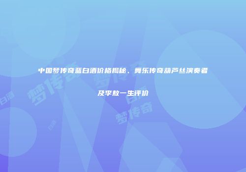 中国梦传奇蓝白酒价格揭秘、舞乐传奇葫芦丝演奏者及李敖一生评价