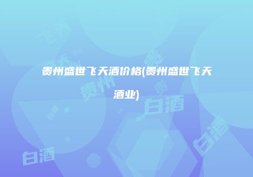 贵州盛世飞天酒价格(贵州盛世飞天酒业)