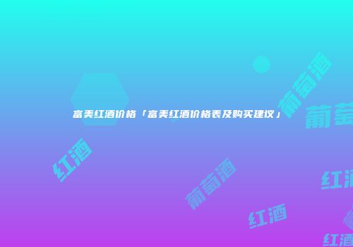 富美红酒价格「富美红酒价格表及购买建议」