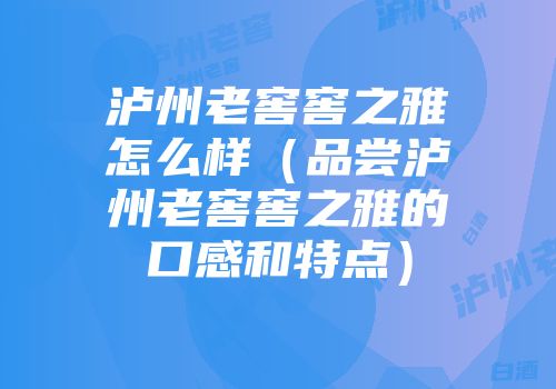 泸州老窖窖之雅怎么样（品尝泸州老窖窖之雅的口感和特点）