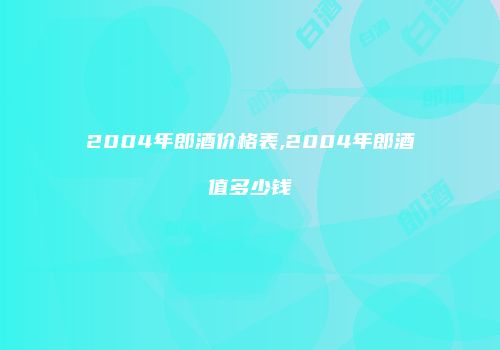 2004年郎酒价格表,2004年郎酒值多少钱