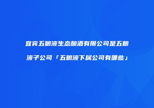 宜宾五粮液生态酿酒有限公司是五粮液子公司「五粮液下属公司有哪些」